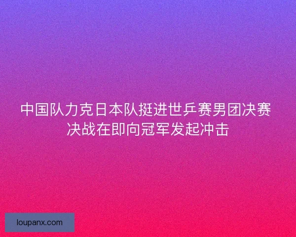 中国队力克日本队挺进世乒赛男团决赛 决战在即向冠军发起冲击