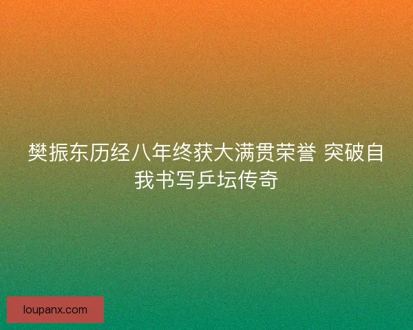 樊振东历经八年终获大满贯荣誉 突破自我书写乒坛传奇