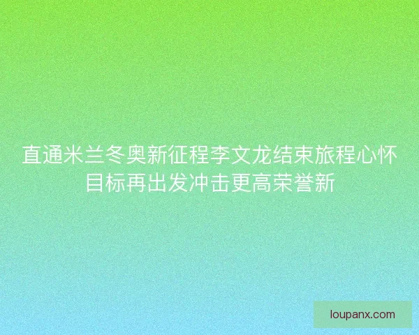 直通米兰冬奥新征程李文龙结束旅程心怀目标再出发冲击更高荣誉新